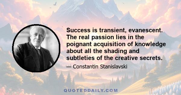 Success is transient, evanescent. The real passion lies in the poignant acquisition of knowledge about all the shading and subtleties of the creative secrets.