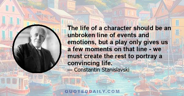 The life of a character should be an unbroken line of events and emotions, but a play only gives us a few moments on that line - we must create the rest to portray a convincing life.