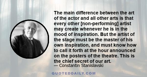 The main difference between the art of the actor and all other arts is that every other [non-performing] artist may create whenever he is in the mood of inspiration. But the artist of the stage must be the master of his 