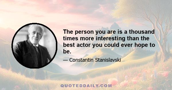 The person you are is a thousand times more interesting than the best actor you could ever hope to be.