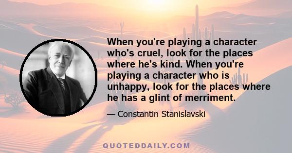 When you're playing a character who's cruel, look for the places where he's kind. When you're playing a character who is unhappy, look for the places where he has a glint of merriment.