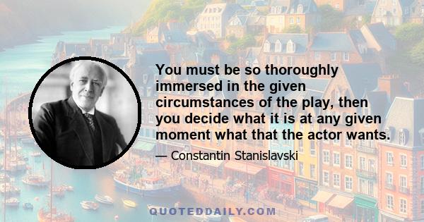 You must be so thoroughly immersed in the given circumstances of the play, then you decide what it is at any given moment what that the actor wants.