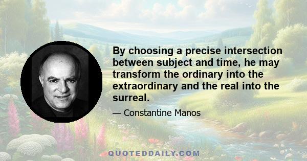 By choosing a precise intersection between subject and time, he may transform the ordinary into the extraordinary and the real into the surreal.