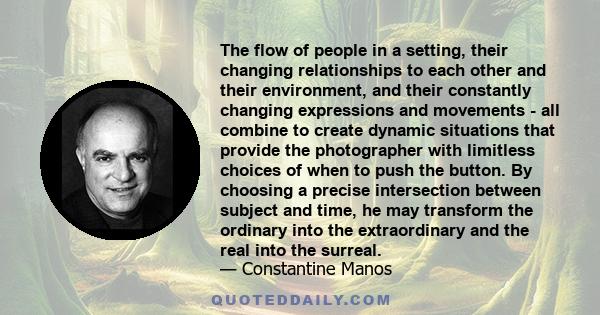 The flow of people in a setting, their changing relationships to each other and their environment, and their constantly changing expressions and movements - all combine to create dynamic situations that provide the