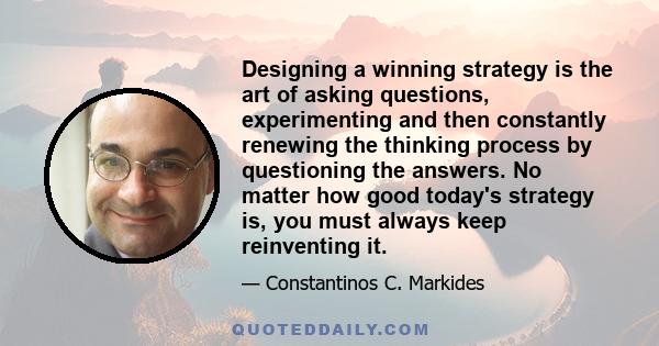 Designing a winning strategy is the art of asking questions, experimenting and then constantly renewing the thinking process by questioning the answers. No matter how good today's strategy is, you must always keep