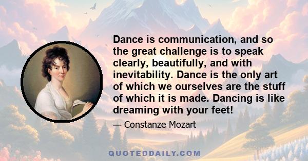 Dance is communication, and so the great challenge is to speak clearly, beautifully, and with inevitability. Dance is the only art of which we ourselves are the stuff of which it is made. Dancing is like dreaming with