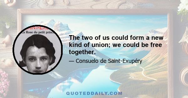 The two of us could form a new kind of union; we could be free together.