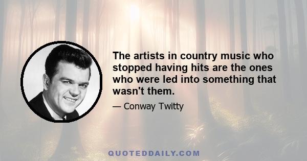 The artists in country music who stopped having hits are the ones who were led into something that wasn't them.