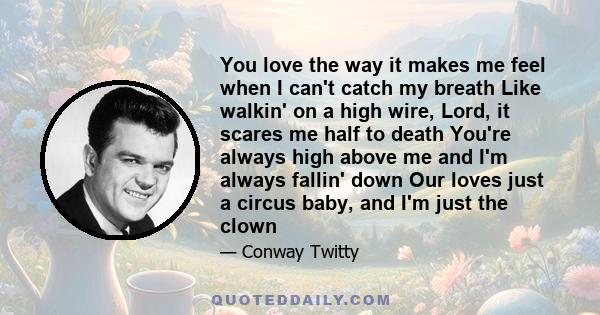 You love the way it makes me feel when I can't catch my breath Like walkin' on a high wire, Lord, it scares me half to death You're always high above me and I'm always fallin' down Our loves just a circus baby, and I'm