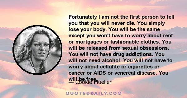 Fortunately I am not the first person to tell you that you will never die. You simply lose your body. You will be the same except you won't have to worry about rent or mortgages or fashionable clothes. You will be