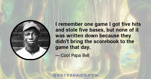 I remember one game I got five hits and stole five bases, but none of it was written down because they didn't bring the scorebook to the game that day.