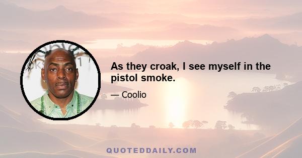 As they croak, I see myself in the pistol smoke.