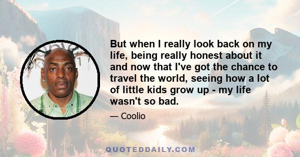 But when I really look back on my life, being really honest about it and now that I've got the chance to travel the world, seeing how a lot of little kids grow up - my life wasn't so bad.