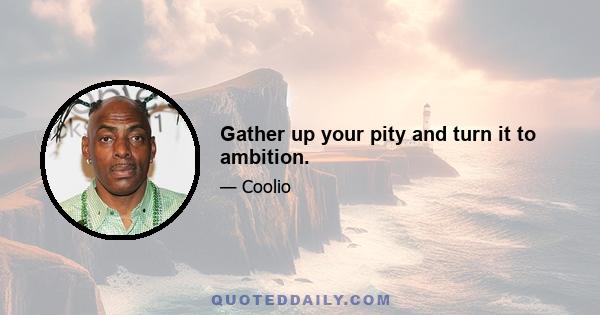 Gather up your pity and turn it to ambition.