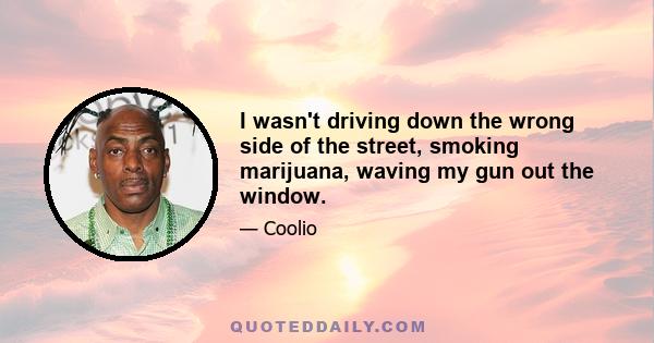 I wasn't driving down the wrong side of the street, smoking marijuana, waving my gun out the window.