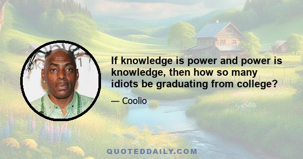 If knowledge is power and power is knowledge, then how so many idiots be graduating from college?