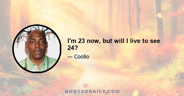 I'm 23 now, but will I live to see 24?