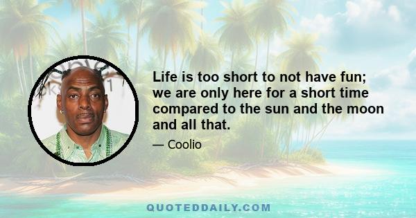 Life is too short to not have fun; we are only here for a short time compared to the sun and the moon and all that.