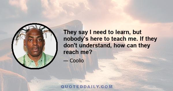 They say I need to learn, but nobody's here to teach me. If they don't understand, how can they reach me?