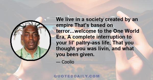 We live in a society created by an empire That's based on terror...welcome to the One World Era, A complete interruption to your lil' paltry-ass life, That you thought you was livin, and what you been given.