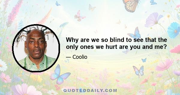 Why are we so blind to see that the only ones we hurt are you and me?