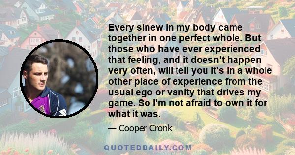 Every sinew in my body came together in one perfect whole. But those who have ever experienced that feeling, and it doesn't happen very often, will tell you it's in a whole other place of experience from the usual ego