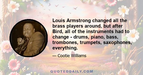 Louis Armstrong changed all the brass players around, but after Bird, all of the instruments had to change - drums, piano, bass, trombones, trumpets, saxophones, everything.