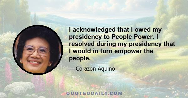 I acknowledged that I owed my presidency to People Power. I resolved during my presidency that I would in turn empower the people.