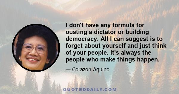 I don't have any formula for ousting a dictator or building democracy. All I can suggest is to forget about yourself and just think of your people. It's always the people who make things happen.