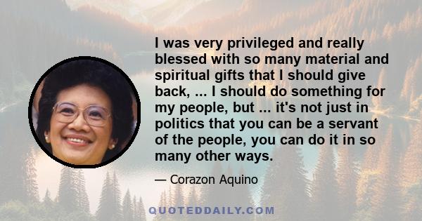 I was very privileged and really blessed with so many material and spiritual gifts that I should give back, ... I should do something for my people, but ... it's not just in politics that you can be a servant of the