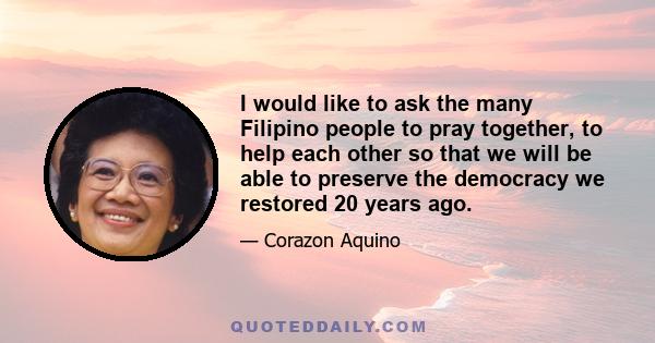 I would like to ask the many Filipino people to pray together, to help each other so that we will be able to preserve the democracy we restored 20 years ago.