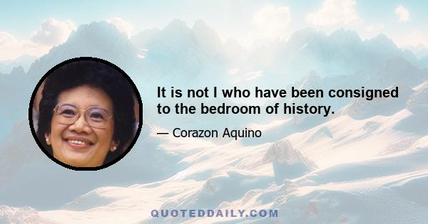 It is not I who have been consigned to the bedroom of history.