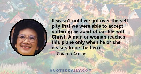 It wasn't until we got over the self pity that we were able to accept suffering as apart of our life with Christ. A man or woman reaches this plane only when he or she ceases to be the hero.