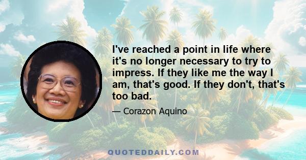 I've reached a point in life where it's no longer necessary to try to impress. If they like me the way I am, that's good. If they don't, that's too bad.