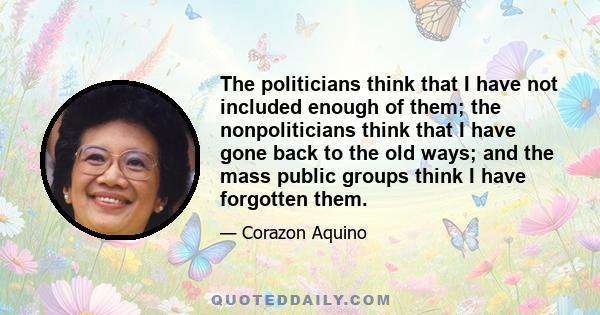 The politicians think that I have not included enough of them; the nonpoliticians think that I have gone back to the old ways; and the mass public groups think I have forgotten them.