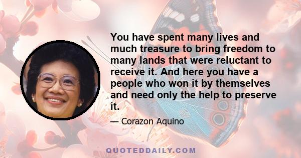 You have spent many lives and much treasure to bring freedom to many lands that were reluctant to receive it. And here you have a people who won it by themselves and need only the help to preserve it.