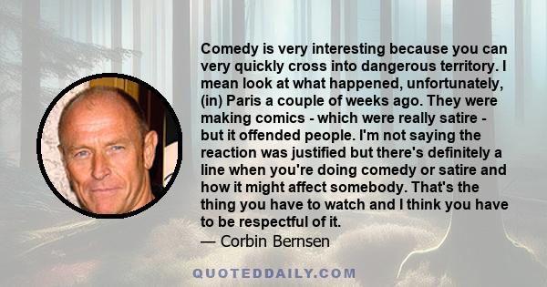 Comedy is very interesting because you can very quickly cross into dangerous territory. I mean look at what happened, unfortunately, (in) Paris a couple of weeks ago. They were making comics - which were really satire - 