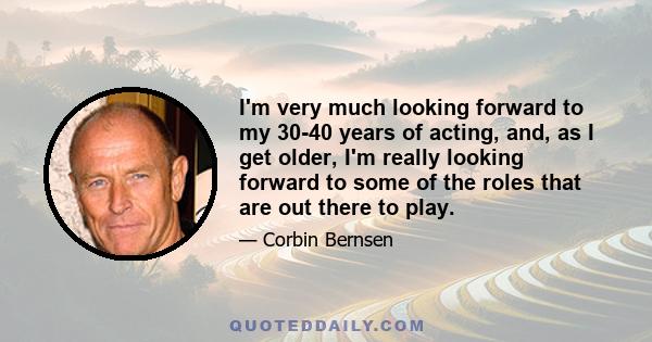 I'm very much looking forward to my 30-40 years of acting, and, as I get older, I'm really looking forward to some of the roles that are out there to play.