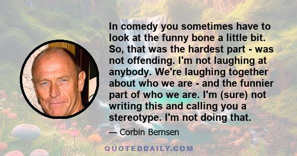 In comedy you sometimes have to look at the funny bone a little bit. So, that was the hardest part - was not offending. I'm not laughing at anybody. We're laughing together about who we are - and the funnier part of who 