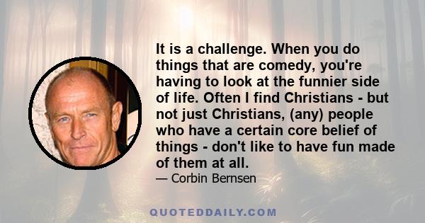 It is a challenge. When you do things that are comedy, you're having to look at the funnier side of life. Often I find Christians - but not just Christians, (any) people who have a certain core belief of things - don't