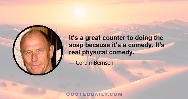 It's a great counter to doing the soap because it's a comedy. It's real physical comedy.