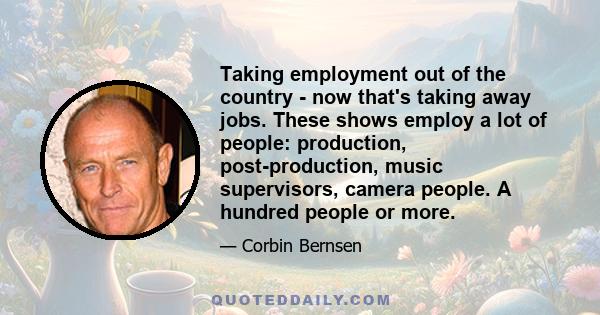 Taking employment out of the country - now that's taking away jobs. These shows employ a lot of people: production, post-production, music supervisors, camera people. A hundred people or more.