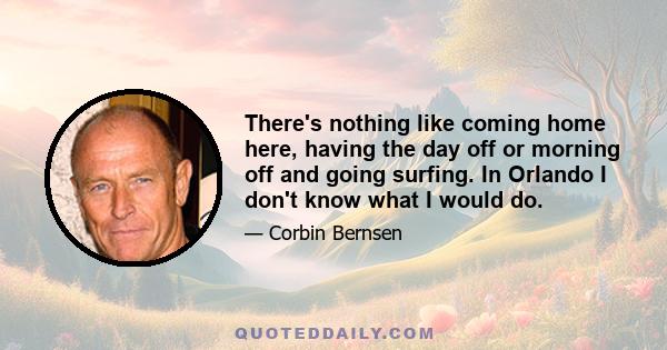 There's nothing like coming home here, having the day off or morning off and going surfing. In Orlando I don't know what I would do.