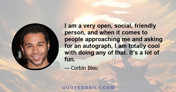 I am a very open, social, friendly person, and when it comes to people approaching me and asking for an autograph, I am totally cool with doing any of that. It's a lot of fun.