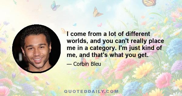 I come from a lot of different worlds, and you can't really place me in a category. I'm just kind of me, and that's what you get.