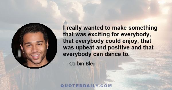 I really wanted to make something that was exciting for everybody, that everybody could enjoy, that was upbeat and positive and that everybody can dance to.