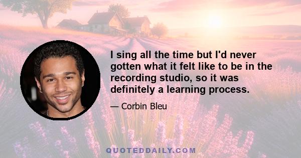 I sing all the time but I'd never gotten what it felt like to be in the recording studio, so it was definitely a learning process.