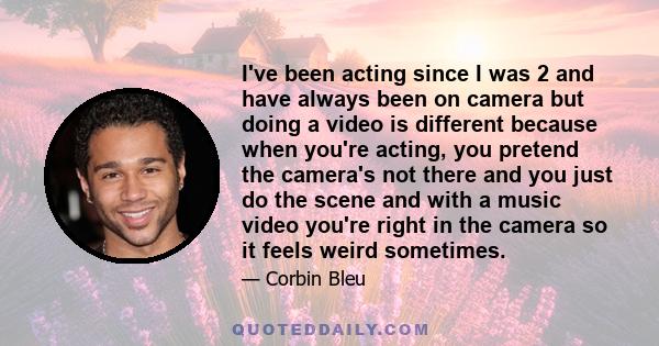 I've been acting since I was 2 and have always been on camera but doing a video is different because when you're acting, you pretend the camera's not there and you just do the scene and with a music video you're right