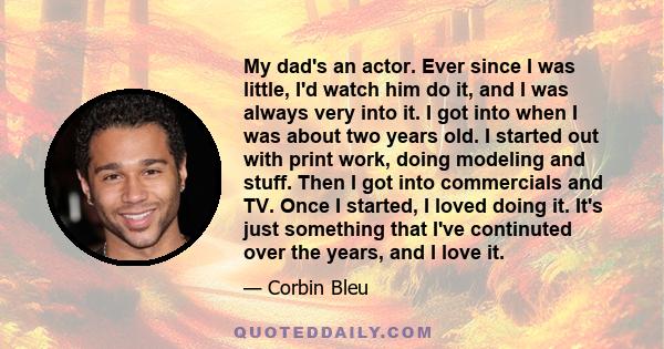 My dad's an actor. Ever since I was little, I'd watch him do it, and I was always very into it. I got into when I was about two years old. I started out with print work, doing modeling and stuff. Then I got into