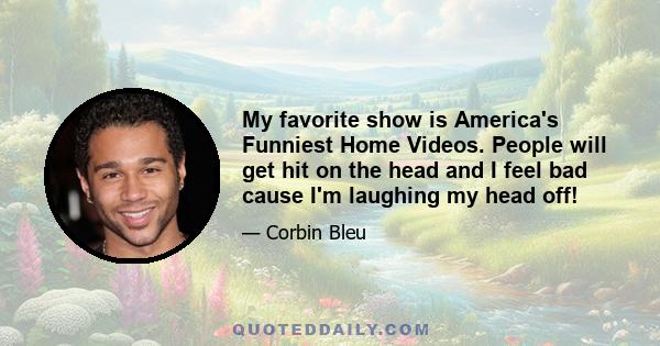 My favorite show is America's Funniest Home Videos. People will get hit on the head and I feel bad cause I'm laughing my head off!